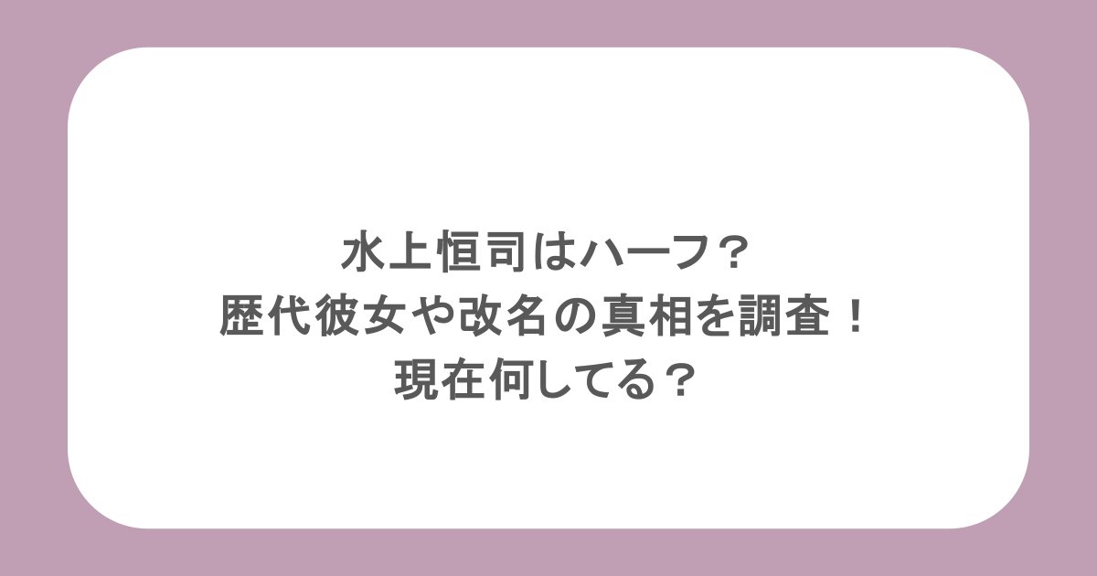 水上恒司はハーフ？歴代彼女や改名の真相を調査！現在何してる？