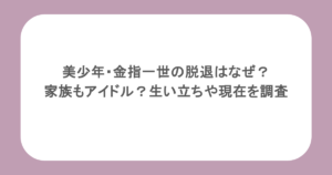 美少年・金指一世の脱退はなぜ？家族もアイドル？生い立ちや現在を調査
