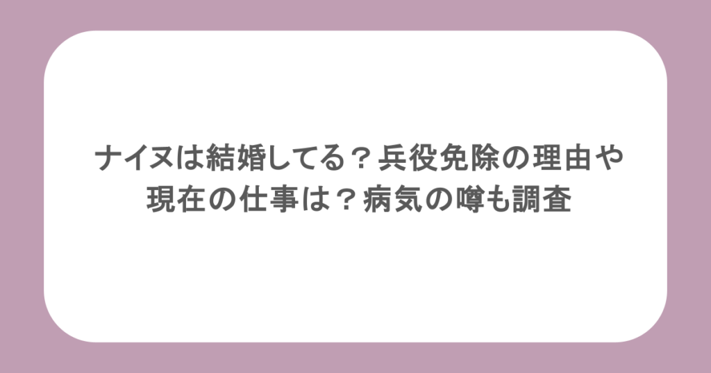 ナイヌは結婚してる？兵役免除の理由や現在の仕事は？病気の噂も調査