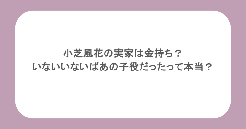 小芝風花の実家は金持ち？いないいないばあの子役だったって本当？