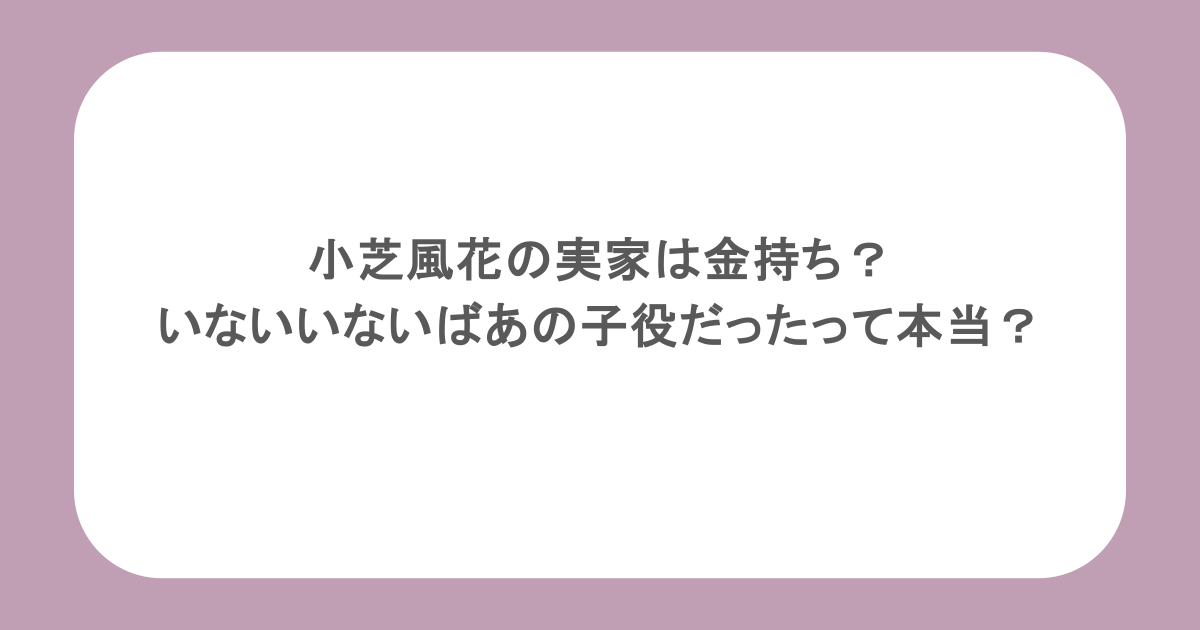 小芝風花の実家は金持ち？いないいないばあの子役だったって本当？